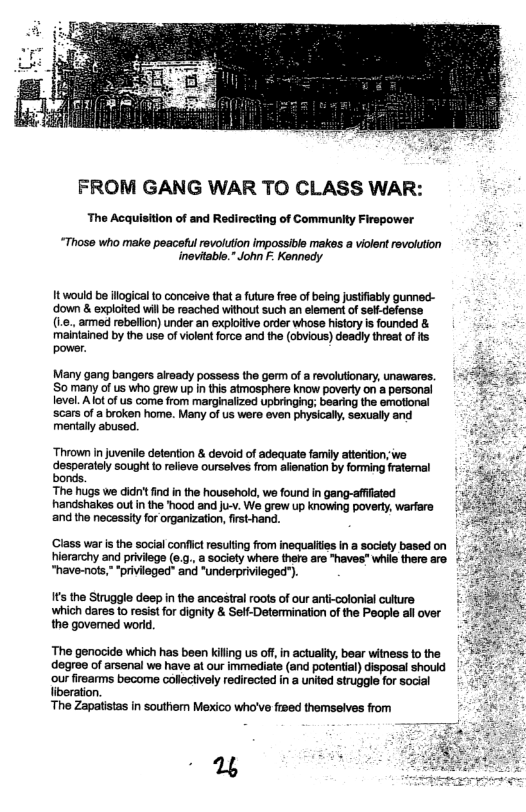 FROM GANG WAR TO CLASS WAR:  The Acquisition of and Redirecting of Communlty Firspower  “Those who make peacsful revolution impossible makes a violent revolution > inevtable." John . Kennedy  It would be ilogical o conceive that a future ree of being justfiably gunned- ‘down & exploited will be reached without such an element of sel-defense (1., ammed rebellion) under an exploitive order whose history is founded & meintained by the use of violent force and the (obvious) deadly threat o s power.  Many gang bangars already possess the germ of a revolutionary, unawares. S0 many of us who grew up in this atmosphere know poverty on a personal level. Alot of us come from marginalized upbringing; bearing the emotional scars of a broken home. Many of us were even physicaly, sexually and mentaly abused.  “Thrown in juvenile detention & devoid of adequae famiy atteriton, e desperately sought o relieve ourselves from afienation by forming ratemal bonds.  ‘The hugs we didn’ find in the housshold, we found in gang-affated handshakes out n the "hood and u-v. We grew up knowing poverty, warfare and the necsssityfor organization, irst-hand.  ‘Class war s the socialconfict resuting rom inequalites I a society based on |5, ierarchy and priviege (e..,a sociely where thero are haves” whil there re &+ “have-nots,” “privieged" and “underprivileged’). 7  It the Struggle deep in the ancestral roots of our anti-colonial culture ‘which dares to resist for dignity & Seff-Determination of the People ll over the govemed world.  ‘The genocide which has been killng us of,in actuality, bear witness to the degree of arsenal we have at our immediate (and potential) disposal should ‘our firears become collectively redirected in a united struggle for social liberation.  ‘The Zapatistas in southem Mexico who’ve fieed themseives from  T3 % 